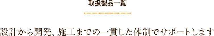 取扱製品一覧　設計から開発、施工までの一貫した体制でサポートします